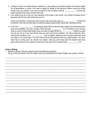 2. Losing my future is not like losing an election or a few points on the stock market. I am here to speak 
for all generations to come. I am here to speak on behalf of the starving children around the world 
whose cries go unheard. I am here to speak for the countless animals 4 across this 
planet because they have nowhere left to go. 
3. I am afraid to go out in the sun now because of the holes in the ozone. I am afraid to breathe the air 
because I don’t know what chemicals are in it. 
I used to go fishing in Vancouver with my dad until a few years ago we 5 the fish full 
of cancers. And now we hear about animals and plants going extinct every day, vanishing forever. 
4. In my life, I 6 of seeing the great herds of wild animals, jungles and rainforests full of 
birds and butterflies, but now I wonder if they will even 7 for my children to see. Did you 
have to worry of these little things when you were my age? All this is 8 before our eyes 
and yet we act as if we have all the time we want and all the solutions. I’m only a child and I don’t 
have all the solutions, but I 9 you to realise, neither do you! You don’t know how to fix 
the holes in our ozone layer. You don’t know how to bring salmon back up a dead stream. You don’t 
know how to bring back an animal now extinct. And you can’t bring back the forests that once 
grew where there is now a desert. If you don’t know how to fix it, please stop 10 it! 
III Item: Writing 
1. Based on Severn Suzuki’s speech answer the following questions: 
Do you think that Severn Suzuki’s dream will be accomplished some day? Explain your answer. (9 pts.) 
________________________________________________________________________________________ 
________________________________________________________________________________________ 
________________________________________________________________________________________ 
________________________________________________________________________________________ 
________________________________________________________________________________________ 
________________________________________________________________________________________ 
________________________________________________________________________________________ 
________________________________________________________________________________________ 
________________________________________________________________________________________ 
________________________________________________________________________________________ 
________________________________________________________________________________________ 
________________________________________________________________________________________ 
________________________________________________________________________________________ 
 