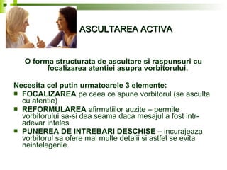 ASCULTAREA ACTIVAASCULTAREA ACTIVA
O forma structurata de ascultare si raspunsuri cu
focalizarea atentiei asupra vorbitorului.
Necesita cel putin urmatoarele 3 elemente:
 FOCALIZAREA pe ceea ce spune vorbitorul (se asculta
cu atentie)
 REFORMULAREA afirmatiilor auzite – permite
vorbitorului sa-si dea seama daca mesajul a fost intr-
adevar inteles
 PUNEREA DE INTREBARI DESCHISE – incurajeaza
vorbitorul sa ofere mai multe detalii si astfel se evita
neintelegerile.
 