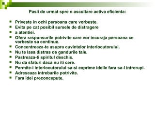 Pasii de urmat spre o ascultare activa eficienta:
 Priveste in ochi persoana care vorbeste.
 Evita pe cat posibil sursele de distragere
 a atentiei.
 Ofera raspunsurile potrivite care vor incuraja persoana ce
vorbeste sa continue.
 Concentreaza-te asupra cuvintelor interlocutorului.
 Nu te lasa distras de gandurile tale.
 Pastreaza-ti spiritul deschis.
 Nu da sfaturi daca nu iti cere.
 Permite-i interlocutorului sa-si exprime ideile fara sa-l intrerupi.
 Adreseaza intrebarile potrivite.
 Fara idei preconcepute.
 