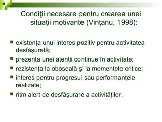 Condiţii necesare pentru crearea unei
situaţii motivante (Vinţanu, 1998):
 existenţa unui interes pozitiv pentru activitatea
desfăşurată;
 prezenţa unei atenţii continue în activitate;
 rezistenţa la oboseală şi la momentele critice;
 interes pentru progresul sau performanţele
realizate;
 ritm alert de desfăşurare a activităţilor.
 