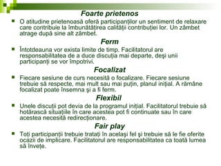 Foarte prietenos
 O atitudine prietenoasă oferă participanţilor un sentiment de relaxare
care contribuie la îmbunătăţirea calităţii contribuţiei lor. Un zâmbet
atrage după sine alt zâmbet.
Ferm
 Întotdeauna vor exista limite de timp. Facilitatorul are
responsabilitatea de a duce discuţia mai departe, deşi unii
participanţi se vor împotrivi.
Focalizat
 Fiecare sesiune de curs necesită o focalizare. Fiecare sesiune
trebuie să respecte, mai mult sau mai puţin, planul iniţial. A rămâne
focalizat poate însemna şi a fi ferm.
Flexibil
 Unele discuţii pot devia de la programul iniţial. Facilitatorul trebuie să
hotărască situaţiile în care acestea pot fi continuate sau în care
acestea necesită redirecţionare.
Fair play
 Toţi participanţii trebuie trataţi în acelaşi fel şi trebuie să le fie oferite
ocazii de implicare. Facilitatorul are responsabilitatea ca toată lumea
să înveţe.
 