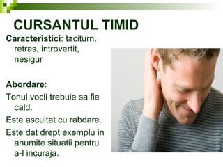 CURSANTUL TIMID
Caracteristici: taciturn,
retras, introvertit,
nesigur
Abordare:
Tonul vocii trebuie sa fie
cald.
Este ascultat cu rabdare.
Este dat drept exemplu in
anumite situatii pentru
a-l incuraja.
 