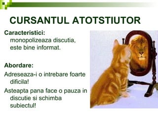 CURSANTUL ATOTSTIUTOR
Caracteristici:
monopolizeaza discutia,
este bine informat.
Abordare:
Adreseaza-i o intrebare foarte
dificila!
Asteapta pana face o pauza in
discutie si schimba
subiectul!
 