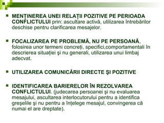  MENŢINEREA UNEI RELAŢII POZITIVE PE PERIOADA
CONFLICTULUI prin: ascultare activă, utilizarea întrebărilor
deschise pentru clarificarea mesajelor.
 FOCALIZAREA PE PROBLEMĂ, NU PE PERSOANĂ,
folosirea unor termeni concreţi, specifici,comportamentali în
descrierea situaţiei şi nu generali, utilizarea unui limbaj
adecvat.
 UTILIZAREA COMUNICĂRII DIRECTE ŞI POZITIVE
 IDENTIFICAREA BARIERELOR ÎN REZOLVAREA
CONFLICTULUI. (judecarea persoanei şi nu evaluarea
mesajului, ascultarea interlocutorului pentru a identifica
greşelile şi nu pentru a înţelege mesajul, convingerea că
numai el are dreptate).
 