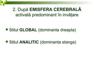 2. După EMISFERA CEREBRALĂ
activată predominant în invăţare
 Stilul GLOBAL (dominanta dreapta)
 Stilul ANALITIC (dominanta stanga)
 