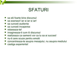 SFATURI
 sa stii foarte bine discursul
 sa exersezi! iar si iar si iar!
 sa cunosti audienta
 sa cunosti incaperea
 relaxeaza-te!
 imagineaza-ti cum tii discursul
 realizeaza ca oamenii vor ca tu sa ai succes!
 nu-ti cere scuze pentru emotii
 concentreaza-te asupra mesajului, nu asupra mediului
 castiga experienta!
 
