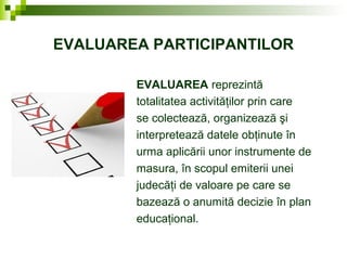 EVALUAREA PARTICIPANTILOR
EVALUAREA reprezintă
totalitatea activităţilor prin care
se colectează, organizează şi
interpretează datele obţinute în
urma aplicării unor instrumente de
masura, în scopul emiterii unei
judecăţi de valoare pe care se
bazează o anumită decizie în plan
educaţional.
 