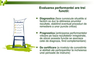 Evaluarea performantei are trei
functii:
 Diagnostica (face cunoscute situatiile si
factorii ce duc la obtinerea anumitor
rezultate, stabilind eventual proceduri de
remediere a unor puncte critice)
 Prognostica (anticiparea performantelor
viitoare pe baza rezultatelor inregistrate,
de obicei aceasta functie se asociaza
celei de diagnoza, fiind complementare)
 De certificare (a nivelului de cunostiinte
si abilitati ale participantilor la incheierea
unei perioade de instruire)
 