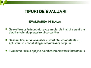 TIPURI DE EVALUARI
EVALUAREA INITIALA:
 Se realizeaza la inceputul programului de instruire pentru a
stabili nivelul de pregatire al cursantilor
 Se identifica astfel nivelul de cunostinte, competente si
aptitudini, in scopul atingerii obiectivelor propuse.
 Evaluarea initiala sprijina planificarea activitatii formatorului
 