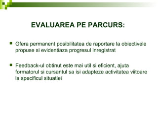 EVALUAREA PE PARCURS:
 Ofera permanent posibilitatea de raportare la obiectivele
propuse si evidentiaza progresul inregistrat
 Feedback-ul obtinut este mai util si eficient, ajuta
formatorul si cursantul sa isi adapteze activitatea viitoare
la specificul situatiei
 