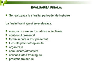 EVALUAREA FINALA:
 Se realizeaza la sfarsitul perioadei de instruire
La finalul trainingului se evalueaza:
 masura in care au fost atinse obiectivele
 continutul prezentat
 forma in care a fost prezentat
 lucrurile placute/neplacute
 organizare
 comunicare/atmosfera
 aplicabilitatea trainingului
 prestatia trainerului
 