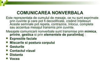 COMUNICAREA NONVERBALA
Este reprezentata de cumulul de mesaje, ce nu sunt exprimate
prin cuvinte şi care pot fi decodificate, creând înţelesuri
Aceste semnale pot repeta, contrazice, înlocui, completa
sau accentua mesajul transmis prin cuvinte.
Mesajele comunicarii nonverbale sunt transmise prin mimica,
privire, gestica si prin elementele de paralimbaj :
 Expresiile faciale
 Miscarile si postura corpului
 Gesturile
 Contactul vizual
 Distanta
 Vocea
 