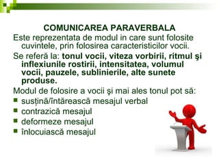 COMUNICAREA PARAVERBALA
Este reprezentata de modul in care sunt folosite
cuvintele, prin folosirea caracteristicilor vocii.
Se referă la: tonul vocii, viteza vorbirii, ritmul şi
inflexiunile rostirii, intensitatea, volumul
vocii, pauzele, sublinierile, alte sunete
produse.
Modul de folosire a vocii şi mai ales tonul pot să:
 susţină/întărească mesajul verbal
 contrazică mesajul
 deformeze mesajul
 înlocuiască mesajul
 