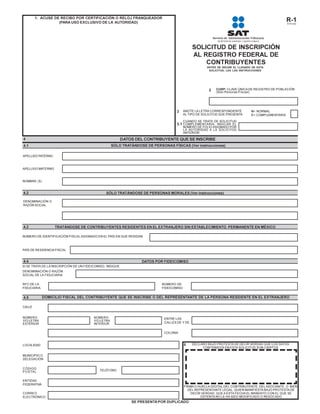 1. ACUSE DE RECIBO POR CERTIFICACIÓN O RELOJ FRANQUEADOR
                   (PARA USO EXCLUSIVO DE LA AUTORIDAD)                                                                                                R-1
                                                                                                                                                       R1P1A03




                                                                                                SOLICITUD DE INSCRIPCIÓN
                                                                                                AL REGISTRO FEDERAL DE
                                                                                                    CONTRIBUYENTES
                                                                                                        ANTES DE INICIAR EL LLENADO DE ESTA
                                                                                                         SOLICITUD, LEA LAS INSTRUCCIONES




                                                                                                         2   CURP: CLAVE ÚNICA DE REGISTRO DE POBLACIÓN
                                                                                                             (Sólo Personas Físicas)




                                                                                     3     ANOTE LA LETRA CORRESPONDIENTE          N= NORMAL
                                                                                           AL TIPO DE SOLICITUD QUE PRESENTA:      C= COMPLEMENTARIA

                                                                                           CUANDO SE TRATE DE SOLICITUD
                                                                                     3.1 COMPLEMENTARIA, INDICAR EL
                                                                                           NÚMERO DE FOLIO ASIGNADO POR
                                                                                           LA AUTORIDAD A LA SOLICITUD
                                                                                           ANTERIOR:

4                                                        DATOS DEL CONTRIBUYENTE QUE SE INSCRIBE
4.1                                                  SÓLO TRATÁNDOSE DE PERSONAS FÍSICAS (Ver instrucciones)

APELLIDO PATERNO



APELLIDO MATERNO


NOMBRE (S)


4.2                                             SÓLO TRATÁNDOSE DE PERSONAS MORALES (Ver instrucciones)

DENOMINACIÓN O
RAZÓN SOCIAL




4.3                TRATÁNDOSE DE CONTRIBUYENTES RESIDENTES EN EL EXTRANJERO SIN ESTABLECIMIENTO PERMANENTE EN MÉXICO

NÚMERO DE IDENTIFICACIÓN FISCAL ASIGNADO EN EL PAÍS EN QUE RESIDAN



PAÍS DE RESIDENCIA FISCAL


4.4                                                                DATOS POR FIDEICOMISO
SI SE TRATA DE LA INSCRIPCIÓN DE UN FIDEICOMISO, INDIQUE:
DENOMINACIÓN O RAZÓN
SOCIAL DE LA FIDUCIARIA

RFC DE LA                                                                    NÚMERO DE
FIDUCIARIA.                                                                  FIDEICOMISO


4.5           DOMICILIO FISCAL DEL CONTRIBUYENTE QUE SE INSCRIBE O DEL REPRESENTANTE DE LA PERSONA RESIDENTE EN EL EXTRANJERO

CALLE


NÚMERO                                   NÚMERO                               ENTRE LAS
Y/O LETRA                                Y/O LETRA
EXTERIOR                                 INTERIOR                             CALLES DE Y DE


                                                                              COLONIA


LOCALIDAD                                                                                  5    DECLARO BAJO PROTESTA DE DECIR VERDAD QUE LOS DATOS
                                                                                                     CONTENIDOS EN ESTA SOLICITUD SON CIERTOS

MUNICIPIO O
DELEGACIÓN


CÓDIGO
POSTA L                                     TELÉFONO


ENTIDAD
FEDERATIVA
                                                                                           FIRMA O HUELLA DIGITAL DEL CONTRIBUYENTE, DEL ASOCIANTE, O BIEN,
                                                                                             DEL REPRESENTANTE LEGAL, QUIEN MANIFIESTA BAJO PROTESTA DE
CORREO                                                                                        DECIR VERDAD, QUE A ESTA FECHA EL MANDATO CON EL QUE SE
ELECTRÓNICO                                                                                         OSTENTA NO LE HA SIDO MODIFICADO O REVOCADO
                                                              SE PRESENTA POR DUPLICADO
 