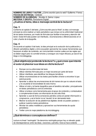 NOMBRE DE LIBRO Y AUTOR: ¿Cómo escribir para la web? Guillermo Franco
FECHA DE ENTREGA: 13/06/20
NOMBRE DE ALUMNO(A): Nicolás A. Quiroz López
MATERIA Y GRUPO: Periodismo Digital
¿Cuáles el tema, idea o mensaje central de la lectura?
Cap. 5
Conforme al capítulo 5 del texto ¿Cómo escribir para la Web?, la idea o el mensaje
principal es cómo realizar un texto periodístico que rompa con la uniformidad tradicional
de los textos impresos, por medio de fórmulas que facilitan el escaneo y atención del
lector. Estas fórmulas pueden ser intertítulos, enumeraciones o diferenciaciones en el
color y fuente de la tipografía.
Cap. 6
De acuerdo al capítulo 6 del texto, la idea principal es la evolución de la publicación y
difusión periodística digital y cómo se pueden aprovechar las nuevas herramientas que
favorecen al editor de contenido, así como también mostrar cuáles son las reglas que
se deben seguir para no cometer errores y conseguir una mayor eficacia, ya sea en los
blogs o microbloggings.
¿Qué objetivo(s) pretende la lectura?o ¿qué crees que intenta
el autor al plasmar sus ideas en dicha lectura?
 Romper con la uniformidad del texto
 Utilizar distintas fórmulas para un mejor escaneo por parte del lector
 Utilizar intertítulos para identificar los bloques temáticos
 Utilizar enumeraciones en los textos para facilitar al lector a encontrar lo que
está buscando
 Aprender a utilizar las enumeraciones de tal manera de que no saturen el texto
y no se pierda la funcionalidad de esta misma
 Utilizar el color y la fuente tipográfica para el beneficio del editor, principalmente
en textos periodísticos como la entrevista
 Utilizar el enlace como herramienta para el apoyo de contenido y contextualizar
o complementar el texto con información de otro sitio Web
 Aprender a usar de forma correcta los párrafos cortos sin perder información o
congruencia, y así el lector no se “asuste” al ver demasiado texto
 Mostrar la evolución de las plataformas digitales donde se pueden postear o
publicar nuestros textos periodísticos
 Afrontar los saltos mediáticos y aprovechar sus herramientas de ayuda
periodística
 Twitter como la mejor plataforma de microblogging
¿Qué términos o conceptosse definen?
Lectura no lineal “restringida”: Se denomina restringida porque hay un elevado grado
de interdependencia entre las ideas, oraciones y párrafos. Esto se hace evidente
 