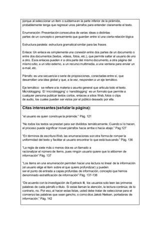 porque al seleccionar un ítem o subtema en la parte inferior de la pirámide,
probablemente tenga que regresar unos párrafos para entender claramente el texto.
Enumeración: Presentación consecutiva de varias ideas o distintas
partes de un concepto o pensamiento que guardan entre sí una cierta relación lógica
Estructura paralela: estructura gramatical similar para las frases
Enlace: Un enlace es simplemente una conexión entre dos partes de un documento o
entre dos documentos (textos, videos, fotos, etc.), que permite saltar al usuario de uno
a otro. Esos enlaces pueden ir a otra parte del mismo documento, a otra página del
mismo sitio, a un sitio externo, a un recurso multimedia, a una ventana para enviar un
e-mail, etc.
Párrafo: es una secuencia o serie de proposiciones, conectadas entre sí, que
desarrollan una idea global y que, a la vez, responden a un eje temático.
Eje temático: se refiere a la materia o asunto general que articula todo el texto.
Microblogging: El ‘microblogging’ o ‘nanoblogging’ es un formato que permite a
cualquier persona publicar textos cortos, enlaces a sitios Web, fotos o clips
de audio, los cuales pueden ser vistos por el público deseado por ella.
Citas interesantes(señalar la página):
“el usuario es quien construye la pirámide.” Pág. 121
“No todos los textos se prestan para ser divididos temáticamente. Cuando sí lo hacen,
el proceso puede significar mover párrafos hacia arriba o hacia abajo.” Pag.127
“En términos de escritura Web, las enumeraciones son otra forma de romper la
uniformidad del texto y facilitar al usuario encontrar lo que está buscando.” Pág. 136
“La regla de siete más o menos dos es un llamado a
racionalizar el número de ítems, pues ningún usuario quiere que lo atiborren de
información” Pág. 137
“Los ítems en una enumeración permiten hacer una lectura no lineal de la información
(el usuario elige el ítem sobre el que quiere profundizar) y pueden
ser el punto de entrada a capas profundas de información, concepto que hemos
denominado estratificación de información” Pág. 137-138
“De acuerdo con la investigación de Eyetrack III, los usuarios solo leen las primeras
palabras de cada párrafo o título. Si estas llaman la atención, la lectura continúa; de lo
contrario, no. Por eso, al hacer estas listas, usted debe tratar de seleccionar para el
comienzo las palabras que sean gancho, o como dice Jakob Nielsen, portadoras de
información.” Pág. 142
 