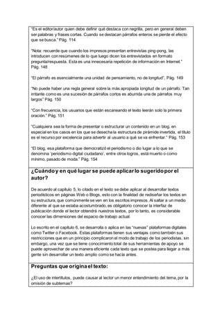 “Es el editor/autor quien debe definir qué destaca con negrilla, pero en general deben
ser palabras y frases cortas. Cuando se destacan párrafos enteros se pierde el efecto
que se busca.” Pág. 114
“Nota: recuerde que cuando los impresos presentan entrevistas ping-pong, las
introducen con resúmenes de lo que luego dicen los entrevistados en formato
pregunta/respuesta. Esta es una innecesaria repetición de información en Internet.”
Pág. 148
“El párrafo es esencialmente una unidad de pensamiento, no de longitud”, Pág. 149
“No puede haber una regla general sobre la más apropiada longitud de un párrafo. Tan
irritante como es una sucesión de párrafos cortos es aburrida una de párrafos muy
largos” Pág. 150
“Con frecuencia, los usuarios que están escaneando el texto leerán solo la primera
oración.” Pág. 151
“Cualquiera sea la forma de presentar o estructurar un contenido en un blog, en
especial en los casos en los que se desecha la estructura de pirámide invertida, el título
es el recurso por excelencia para advertir al usuario a qué se va enfrentar.” Pág. 153
“El blog, esa plataforma que democratizó el periodismo o dio lugar a lo que se
denomina ‘periodismo digital ciudadano’, entre otros logros, está muerto o como
mínimo, pasado de moda.” Pág. 154
¿Cuándoy en qué lugar se puede aplicarlo sugeridopor el
autor?
De acuerdo al capítulo 5, lo citado en el texto se debe aplicar al desarrollar textos
periodísticos en páginas Web o Blogs, esto con la finalidad de rediseñar los textos en
su estructura, que comúnmente se ven en los escritos impresos. Al saltar a un medio
diferente al que se estaba acostumbrado, es obligatorio conocer la interfaz de
publicación donde el lector obtendrá nuestros textos, por lo tanto, es considerable
conocer las dimensiones del espacio de trabajo actual.
Lo escrito en el capítulo 6, se desarrolla o aplica en las “nuevas” plataformas digitales
como Twitter o Facebook. Estas plataformas tienen sus ventajas como también sus
restricciones que en un principio complicaron el modo de trabajo de los periodistas, sin
embargo, una vez que se tiene conocimiento total de sus herramientas de apoyo se
puede aprovechar de una manera eficiente cada texto que se postea para llegar a más
gente sin desarrollar un texto amplio como se hacía antes.
Preguntas que originael texto:
¿El uso de intertítulos, puede causar al lector un menor entendimiento del tema, por la
omisión de subtemas?
 