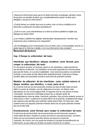 ¿Resumir la información para que en el diseño del texto se obtengan párrafos cortos,
provocaría una perdida de datos que considerablemente vuelvan al texto poco
detallado o escaso en información?
¿Cuánto tiempo va a tardar para que se vuelva a dar un brinco mediático en el
desarrollo y publicación de textos periodísticos?
¿Cuál va a ser y que características va a tener la próxima plataforma digital que
albergue los textos Web?
¿Los medios o plataformas digitales abandonadas desaparecerán o tendrán que
evolucionar para mantenerse a la vanguardia?
¿El microblogging al ser caracterizado como un texto corto, su funcionalidad será de un
grado bajo al no informar a detalle o con una información más completa?
Resumen de lectura:
Cap. 5 Rompa la uniformidad del texto
Intertítulos que identifican bloques temáticos como fórmula para
romper la uniformidad del texto
En una lectura escáner, los lectores caerán en los intertítulos y seleccionarán los
que les llamen la atención. Los intertítulos se escriben siguiendo las mismas pautas
para escribir títulos, en sus dos modalidades: como estructura externa a la pirámide
invertida o como parte de ella diferenciado tipográficamente. Cada tema o bloque
temático debe ser presentado usando la estructura de pirámide invertida.
Modelos de utilización de los intertítulos: como entidad externa al
bloque temático que identifica, o como parte de él
En el primer nivel de uso de la pirámide invertida se ubica el texto lineal (el autor
define un punto de entrada y uno de salida para el usuario, sin ofrecer rutas
alternativas) en una misma página Web. El segundo nivel es una lectura no lineal
“restringida”, Se denomina restringida porque hay un elevado grado de
interdependencia entre las ideas, oraciones y párrafos. Esto se hace evidente porque al
seleccionar un ítem o subtema en la parte inferior de la pirámide, probablemente tenga
que regresar unos párrafos para entender claramente el texto. En este nivel, cada
subtema será una pequeña pirámide invertida dentro de una gran pirámide invertida
que es el texto total.
Enumeraciones como fórmula para romper la uniformidad del texto
En términos de escritura Web, las enumeraciones son otra forma de romper la
uniformidad del texto y facilitar al usuario encontrar lo que está buscando. Los ítems
dentro de una enumeración permiten ofrecer una lectura no lineal del
contenido. Así mismo, son una puerta de entrada al concepto de estratificación de
información, ya que cada uno de ellos se puede convertir en un enlace.
 