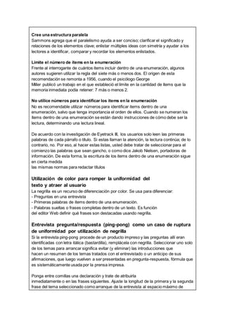 Cree una estructura paralela
Sammons agrega que el paralelismo ayuda a ser conciso; clarificar el significado y
relaciones de los elementos clave; enlistar múltiples ideas con simetría y ayudar a los
lectores a identificar, comparar y recordar los elementos enlistados.
Limite el número de ítems en la enumeración
Frente al interrogante de cuántos items incluir dentro de una enumeración, algunos
autores sugieren utilizar la regla del siete más o menos dos. El origen de esta
recomendación se remonta a 1956, cuando el psicólogo George
Miller publicó un trabajo en el que estableció el límite en la cantidad de ítems que la
memoria inmediata podía retener: 7 más o menos 2.
No utilice números para identificar los items en la enumeración
No es recomendable utilizar números para identificar items dentro de una
enumeración, salvo que tenga importancia el orden de ellos. Cuando se numeran los
ítems dentro de una enumeración se están dando instrucciones de cómo debe ser la
lectura, determinando una lectura lineal.
De acuerdo con la investigación de Eyetrack III, los usuarios solo leen las primeras
palabras de cada párrafo o título. Si estas llaman la atención, la lectura continúa; de lo
contrario, no. Por eso, al hacer estas listas, usted debe tratar de seleccionar para el
comienzo las palabras que sean gancho, o como dice Jakob Nielsen, portadoras de
información. De esta forma, la escritura de los items dentro de una enumeración sigue
en cierta medida
las mismas normas para redactar títulos
Utilización de color para romper la uniformidad del
texto y atraer al usuario
La negrilla es un recurso de diferenciación por color. Se usa para diferenciar:
- Preguntas en una entrevista
- Primeras palabras de items dentro de una enumeración.
- Palabras sueltas o frases completas dentro de un texto. Es función
del editor Web definir qué frases son destacadas usando negrilla.
Entrevista pregunta/respuesta (ping-pong) como un caso de ruptura
de uniformidad por utilización de negrilla
Si la entrevista ping-pong procede de un producto impreso y las preguntas allí eran
identificadas con letra itálica (bastardilla), remplácela con negrilla. Seleccionar uno solo
de los temas para arrancar significa evitar (y eliminar) las introducciones que
hacen un resumen de los temas tratados con el entrevistado o un anticipo de sus
afirmaciones, que luego vuelven a ser presentadas en pregunta-respuesta, fórmula que
es sistemáticamente usada por la prensa impresa.
Ponga entre comillas una declaración y trate de atribuirla
inmediatamente o en las frases siguientes. Ajuste la longitud de la primera y la segunda
frase del tema seleccionado como arranque de la entrevista al espacio máximo de
 