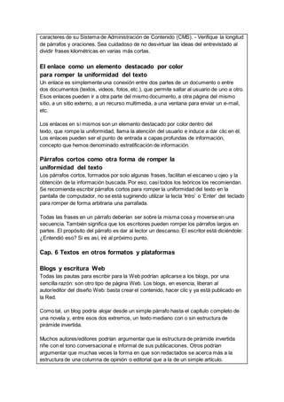 caracteres de su Sistema de Administración de Contenido (CMS). - Verifique la longitud
de párrafos y oraciones. Sea cuidadoso de no desvirtuar las ideas del entrevistado al
dividir frases kilométricas en varias más cortas.
El enlace como un elemento destacado por color
para romper la uniformidad del texto
Un enlace es simplemente una conexión entre dos partes de un documento o entre
dos documentos (textos, videos, fotos, etc.), que permite saltar al usuario de uno a otro.
Esos enlaces pueden ir a otra parte del mismo documento, a otra página del mismo
sitio, a un sitio externo, a un recurso multimedia, a una ventana para enviar un e-mail,
etc.
Los enlaces en sí mismos son un elemento destacado por color dentro del
texto, que rompe la uniformidad, llama la atención del usuario e induce a dar clic en él.
Los enlaces pueden ser el punto de entrada a capas profundas de información,
concepto que hemos denominado estratificación de información.
Párrafos cortos como otra forma de romper la
uniformidad del texto
Los párrafos cortos, formados por solo algunas frases, facilitan el escaneo u ojeo y la
obtención de la información buscada. Por eso, casi todos los teóricos los recomiendan.
Se recomienda escribir párrafos cortos para romper la uniformidad del texto en la
pantalla de computador, no se está sugiriendo utilizar la tecla ‘Intro’ o ‘Enter’ del teclado
para romper de forma arbitraria una parrafada.
Todas las frases en un párrafo deberían ser sobre la misma cosa y moverse en una
secuencia. También significa que los escritores pueden romper los párrafos largos en
partes. El propósito del párrafo es dar al lector un descanso. El escritor está diciéndole:
¿Entendió eso? Si es así, iré al próximo punto.
Cap. 6 Textos en otros formatos y plataformas
Blogs y escritura Web
Todas las pautas para escribir para la Web podrían aplicarse a los blogs, por una
sencilla razón: son otro tipo de página Web. Los blogs, en esencia, liberan al
autor/editor del diseño Web: basta crear el contenido, hacer clic y ya está publicado en
la Red.
Como tal, un blog podría alojar desde un simple párrafo hasta el capítulo completo de
una novela y, entre esos dos extremos, un texto mediano con o sin estructura de
pirámide invertida.
Muchos autores/editores podrían argumentar que la estructura de pirámide invertida
riñe con el tono conversacional e informal de sus publicaciones. Otros podrían
argumentar que muchas veces la forma en que son redactados se acerca más a la
estructura de una columna de opinión o editorial que a la de un simple artículo.
 