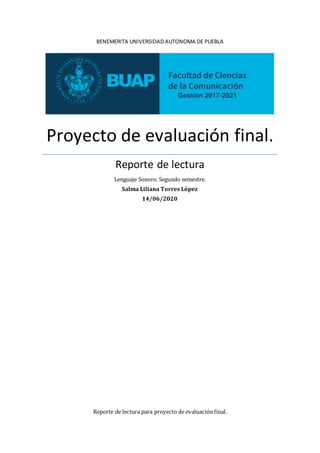 BENEMERITA UNIVERSIDAD AUTONOMA DE PUEBLA
Proyecto de evaluación final.
Reporte de lectura
Lenguaje Sonoro. Segundo semestre.
Salma Liliana Torres López
14/06/2020
Reporte de lectura para proyecto de evaluación final.
 