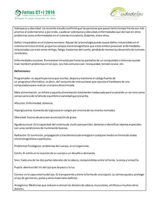 Sobrepesoyobesidad: Unreciente estudioconfirmóque laspersonasque pasantantotiempofrentesonmás
proclive al sedentarismo,yporende,apadecersobrepesoyobesidad,enfermedadesque derivanenotros
problemascomoenfermedadesenel sistemacirculatorio,diabetes,entre otros.
Daños irreparablesenel sistemanervioso: Abusarde latecnologíapuede causardañosirreversiblesenel
sistemanerviosocentral,yaque loscamposelectromagnéticosque estasemitenprovocan enfermedades
relacionadasconeste comovértigo,fatiga,trastornosdel sueño,pérdidade memoriaydesarrollode tumores
cerebrales.
Enfermedadesoculares: Permanecermirandoporhoraslaspantallasde un computadoro televisorpuede
traer tambiénproblemasenlosojos.Losmáscomunesson:resequedad,tensiónocular,etc.
Definiciones:
Programador:esaquellapersonaque escribe,depuraymantiene el códigofuente de
un programainformático,esdecir,del conjuntode instrucciones que ejecutael hardware de una
computadorapara realizarunatarea determinada.
Mala alimentación:se refiere aaquella alimentación totalmente inadecuadaparalasaludde un servivocomo
consecuenciade lafaltade equilibrioovariedadque presenta.
Afección:Enfermedad,dolencia.
Hiperglucemia:Aumentode laglucosaensangre por encimade losnivelesnormales.
Obesidad:Excesode pesoporacumulaciónde grasa.
Agudezavisual:Eslacapacidad del sistemade visiónparapercibir,detectaroidentificar objetos especiales
con unascondicionesde iluminación buenas.
Radiación:Es laemisión,propagaciónytransferenciade energíaencualquiermedioenformade ondas
electromagnéticasopartículas.
Problemasfisiológicos: problemasdel cuerpo,enel organismo.
Estrés:El estrésesla reacciónde su cuerpoa un desafíoo demanda.
Sien:Cadauna de las dosparteslateralesde lacabeza, comprendidas entre lafrente, laorejaylamejilla.
Pupila:aberturadel irisdel ojoque dapasoa la luz
Cornea:esla capa externadel ojo.Estransparente ytiene laformade unacúpula.La córneaayudaa proteger
el ojode gérmenes,polvoyotrosmaterialesdañinos.
Analgésico:Medicinasque reducenoalivianlosdoloresde cabeza,musculares,artríticosomuchosotros
dolores.
 