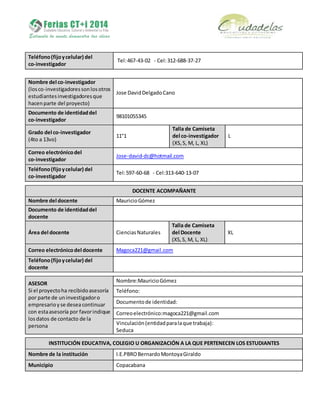 Teléfono(fijoycelular) del
co-investigador
Tel:467-43-02 - Cel:312-688-37-27
Nombre del co-investigador
(losco-investigadoressonlosotros
estudiantesinvestigadoresque
hacenparte del proyecto)
Jose DavidDelgadoCano
Documento de identidaddel
co-investigador
98101055345
Grado del co-investigador
(4to a 13vo)
11°1
Talla de Camiseta
del co-investigador
(XS,S, M, L, XL)
L
Correo electrónicodel
co-investigador
Jose-david-dc@hotmail.com
Teléfono(fijoycelular) del
co-investigador
Tel:597-60-68 - Cel:313-640-13-07
DOCENTE ACOMPAÑANTE
Nombre del docente MauricioGómez
Documento de identidaddel
docente
Área del docente CienciasNaturales
Talla de Camiseta
del Docente
(XS,S, M, L, XL)
XL
Correo electrónicodel docente Magoca221@gmail.com
Teléfono(fijoycelular) del
docente
ASESOR
Si el proyectoha recibidoasesoría
por parte de uninvestigadoro
empresarioyse deseacontinuar
con estaasesoría por favorindique
losdatos de contacto de la
persona
Nombre:MauricioGómez
Teléfono:
Documentode identidad:
Correoelectrónico:magoca221@gmail.com
Vinculación(entidadparalaque trabaja):
Seduca
INSTITUCIÓN EDUCATIVA, COLEGIO U ORGANIZACIÓN A LA QUE PERTENECEN LOS ESTUDIANTES
Nombre de la institución I.E.PBROBernardoMontoyaGiraldo
Municipio Copacabana
 