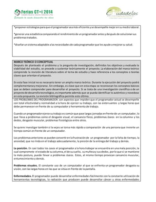 *proponerestrategiasparaque el programadorseamás eficiente yse desempeñe mejorensumediolaboral.
*generaruna estadísticacomparandoel rendimientode unprogramadorantesydespuésde solucionarsus
problemas tratados.
*diseñarunsistemaadaptable alasnecesidadesde cadaprogramadorque lesayude amejorarsu salud.
MARCO TEÓRICO O CONCEPTUAL
Después de planteado el problema y la pregunta de investigación, definidos los objetivos y evaluada la
viabilidad del estudio, se procede a sustentar teóricamente el proyecto. La elaboración del marco teórico
comprende la revisión de literatura sobre el tema de estudio y hace referencia a los conceptos o teorías
claves que orientan el proyecto.
En esta fase inicial no es necesario tener un amplio marco teórico. Durante la ejecución del proyecto podrá
complementarseymejorarse. Sin embargo, es clave que en esta etapa se reconozcan los conceptos básicos
que se deben comprender para desarrollar el proyecto. Si se trata de una investigación científica o de un
proyectode desarrollotecnológico,esimportante además que se pueda identificar lo auténtico y novedoso
en esta propuesta. La revisión bibliográfica permite esto último.
LOS PROBLEMAS DEL PROGRAMADOR: son aspectos que impiden que el programador actual se desempeñe
con total efectividad y normalidad a la hora de ejercer su trabajo, con las extenuantes y largas horas que
debe permanecer en frente de su computador o herramienta de trabajo.
Cuandoun programadorejerce sutrabajo es comúnque pase largas jornadas enfrente de un computador, lo
que lleva a problemas como el desgaste visual, el cansancio físico, problemas óseos en la columna y los
dedos, desgaste muscular, problemas fisiológicos entre otros.
Se quiere investigar también si la vejes se torna más rápido a comparación de una persona que invierte un
tiempo común en frente de un computador.
Los problemasanteriores se puedenconvertirenlafrustraciónde un programador por la falta de tiempo, la
ansiedad, que no rinda en el trabajo adecuadamente, la presión de la entrega del trabajo y demás.
La posición. En casi todos los casos el programador a la hora trabajar se encuentra en una mala posición, la
cual compromete el estadode sucolumna,el de sucuello, sumuñecay susdedos,porlo que si se mantiene
la mala postura, puede llevar a problemas óseos. Estos, al mismo tiempo provocan cansancio muscular,
entumecimiento y demás.
Problemas visuales. El constante uso de un computador al que se enfrenta un programador desgasta su
visión, con las largas horas en las que se sitúa en frente de la pantalla.
Enfermedades.El programador puede desarrollar enfermedades fácilmente con la constante utilización de
herramientas tecnológicas, la radiación que producen puede desarrollar cáncer y otras enfermedades
 