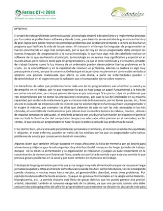 peligrosas.
El origende estosproblemascomenzócuandola tecnologíaempezóadesarrollarse yaimplementarprocesos
por los cuales se podían hacer software y demás cosas, para hacerlos se necesitaba de gran concentración y
de gran lógicapara poderresolverlos complejosproblemas que se iban presentando a la hora de diseñar un
programa que facilitara la vida de las personas. Al transcurrir el tiempo los lenguajes de programación se
fueron convirtiendo en algo más complicado, por lo que de hoy en día un programador debe conocer los
nuevos lenguajes de programación y la nueva tecnología, lo que hace algo más descabellado realizar un
software de lo que era hacerlo al principio. La tecnología es un avance muy significativo y especial en el
mundoactual, pero no lo es tanto para los programadores, ya que al tener continuas y estresantes jornadas
de trabajo factores como la luz intensa de un ordenador pueden desencadenar fuertes problemas en la
visión, en la concentración y en la capacidad de resolver un problema, además la postura es algo muy
preocupante ala vez,porque laconcentraciónhace que estaspersonasnopiensenen cómo están sentadas y
adopten una postura inadecuada que afecte su vida diaria, a parte las enfermedades pueden ir
desarrollándose en el organismo por la radiación que el computador ejerce sobre nosotros.
Los beneficios de saber que problemas tiene cada uno de los programadores van a facilitar su salud y su
desempeño en el trabajo, por lo que reconocer lo que se hace juega un papel fundamental a la hora de
encontraruna solución,peroloque pasa no siempre es por culpa suya. Si es por su culpa los problemas que
van desarrollando por no tomar las precauciones necesarias, por usar la luz del ordenador en su máxima
capacidad,por sentarse de malamanera,por estresarse másde lonecesario, por no tomar pausas, etc., Pero
a la vezesculpa de las empresasode losclientesque no valoranel granesfuerzoque hace un programador y
le exigen al máximo, por ejemplo: las sillas que deberían de usar no son las más adecuadas ni las más
cómodas,el suministro de medicamentos para calmar esos incesantes dolores de cabeza , mareos , dolores
de espalda tampoco es adecuado, el ambiente propicio con una buena iluminación del espacio en general
mas no toda la iluminación del computador tampoco es adecuado, ellos piensan en el mercadeo, en las
ventas, lo que piensa un programador es hacer lo que le piden a costa de sus problemas de salud.
El no dormirbien,estarestresadoporproblemaspersonalesofamiliares, el notenerunambiente equilibrado
y relajante, el estar enfermo, pueden ser varios de los motivos por los que un programador sufre tantos
problemas de salud y por consecuencia también mentales.
Algunos dicen que también influye bastante en estas afecciones la falta de memoria por así decirlo para
alimentarse yrelajarse yporlamala organizaciónydistribucióndel tiempo en las largas jornadas de trabajo.
Aunque no lo crean la alimentación y la organización se relacionan y juegan un papel importante en la
concentración,lamemoria y el bienestar físico, puede ser por falta de comida o por excesiva comida lo que
provoca graves problemas en la salud y por ende también en el proceso del trabajo.
El trabajode losprogramadorespermite que estostenganmuymalaalimentaciónyaque lestoca pasar largas
jornadasocupadosy estosa la horade comerbuscan lasalidamás fácil comiendo dulces, tal vez encargando
comida chatarra, y muchas veces hasta mecato, así generándoles obesidad, entre otros problemas. Por
ejemplolosdulcesestánllenosde azúcares,cosaque les genera enfermedades en la sangre como diabetes,
hiperglucemia, etc. La comida chatarra está llena de grasas dañinas que les puede generar alta presión
arterial, obesidad, también el consumo exagerado de la cafeína, ya que una persona común solo debe
consumirdosvasospequeñosde café ylos programadores para mantenerse despiertos abusan de este para
 