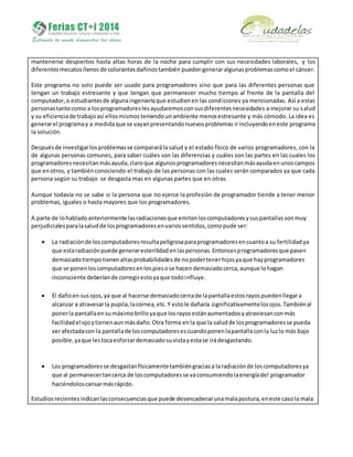 mantenerse despiertos hasta altas horas de la noche para cumplir con sus necesidades laborales, y los
diferentesmecatosllenos de colorantesdañinostambién puedengeneraralgunasproblemascomoel cáncer.
Este programa no solo puede ser usado para programadores sino que para las diferentes personas que
tengan un trabajo estresante y que tengan que permanecer mucho tiempo al frente de la pantalla del
computador,o estudiantesde algunaingenieríaque estudienen las condiciones ya mencionadas. Así a estas
personastantocomo a losprogramadoreslesayudaremosconsusdiferentesnecesidades a mejorar su salud
y su eficienciade trabajoasí ellosmismosteniendounambiente menosestresante y más cómodo. La idea es
generarel programay a medidaque se vayanpresentandonuevosproblemas irincluyendoeneste programa
la solución.
Despuésde investigarlosproblemasse compararála salud y el estado físico de varios programadores, con la
de algunas personas comunes, para saber cuáles son las diferencias y cuáles son las partes en las cuales los
programadoresnecesitanmásayuda,claroque algunosprogramadoresnecesitanmásayudaenunoscampos
que enotros, y tambiénconociendo el trabajo de las personas con las cuales serán comparados ya que cada
persona según su trabajo se desgasta mas en algunas partes que en otras.
Aunque todavía no se sabe si la persona que no ejerce la profesión de programador tiende a tener menor
problemas, iguales o hasta mayores que los programadores.
A parte de lohabladoanteriormente lasradiacionesque emitenloscomputadoresysuspantallassonmuy
perjudicialesparalasaludde losprogramadoresenvariossentidos,comopude ser:
 La radiaciónde loscomputadoresresultapeligrosaparaprogramadoresencuantoa su fertilidadya
que estaradiaciónpuede generaresterilidadenlaspersonas.Entoncesprogramadoresque pasen
demasiadotiempotienenaltasprobabilidadesde nopodertenerhijosyaque hayprogramadores
que se ponenloscomputadoresenlospiesose hacen demasiadocerca,aunque lohagan
inconsciente deberíande corregirestoyaque todoinfluye.
 El dañoen susojos,ya que al hacerse demasiadocercade lapantallaestosrayospuedenllegara
alcanzar a atravesarla pupila,lacornea,etc.Y estole dañaría significativamentelosojos.Tambiénal
ponerla pantallaensumáximobrilloyaque losrayosestánaumentadosyatraviesanconmás
facilidadel ojoytienenaunmásdaño.Otra forma enla que la saludde losprogramadoresse pueda
verafectadacon la pantallade loscomputadoresescuandoponenlapantallaconla luzlo más bajo
posible,yaque lestocaesforzardemasiadosuvistayestase irádesgastando.
 Los programadoresse desgastanfísicamentetambiéngraciasa laradiaciónde loscomputadoresya
que al permanecertancerca de loscomputadoresse vaconsumiendolaenergíadel programador
haciéndoloscansarmásrápido.
Estudiosrecientesindicanlasconsecuenciasque puede desencadenarunamalapostura,eneste casola mala
 