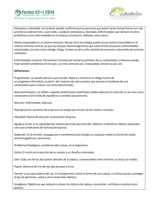 Sobrepeso y obesidad: Un reciente estudio confirmó que las personas que pasan tanto tiempo frente son más
proclive al sedentarismo, y por ende, a padecer sobrepeso y obesidad, enfermedades que derivan en otros
problemas como enfermedades en el sistema circulatorio, diabetes, entre otros.
Daños irreparables en el sistema nervioso: Abusar de la tecnología puede causar daños irreversibles en el
sistema nervioso central, ya que los campos electromagnéticos que estas emiten provocan enfermedades
relacionadas con este como vértigo, fatiga, trastornos del sueño, pérdida de memoria y desarrollo de tumores
cerebrales.
Enfermedades oculares: Permanecer mirando por horas las pantallas de un computador o televisor puede
traer también problemas en los ojos. Los más comunes son: resequedad, tensión ocular, etc.
Definiciones:
Programador: es aquella persona que escribe, depura y mantiene el código fuente de
un programa informático, es decir, del conjunto de instrucciones que ejecuta el hardware de una
computadora para realizar una tarea determinada.
Mala alimentación: se refiere a aquella alimentación totalmente inadecuada para la salud de un ser vivo como
consecuencia de la falta de equilibrio o variedad que presenta.
Afección: Enfermedad, dolencia.
Hiperglucemia: Aumento de la glucosa en sangre por encima de los niveles normales.
Obesidad: Exceso de peso por acumulación de grasa.
Agudeza visual: Es la capacidad del sistema de visión para percibir, detectar o identificar objetos especiales
con unas condiciones de iluminación buenas.
Radiación: Es la emisión, propagación y transferencia de energía en cualquier medio en forma de ondas
electromagnéticas o partículas.
Problemas fisiológicos: problemas del cuerpo, en el organismo.
Estrés: El estrés es la reacción de su cuerpo a un desafío o demanda.
Sien: Cada una de las dos partes laterales de la cabeza, comprendidas entre la frente, la oreja y la mejilla.
Pupila: abertura del iris del ojo que da paso a la luz
Cornea: es la capa externa del ojo. Es transparente y tiene la forma de una cúpula. La córnea ayuda a proteger
el ojo de gérmenes, polvo y otros materiales dañinos.
Analgésico: Medicinas que reducen o alivian los dolores de cabeza, musculares, artríticos o muchos otros
dolores.
 