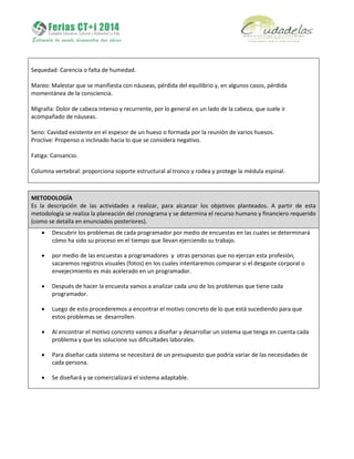 Sequedad: Carencia o falta de humedad.
Mareo: Malestar que se manifiesta con náuseas, pérdida del equilibrio y, en algunos casos, pérdida
momentánea de la consciencia.
Migraña: Dolor de cabeza intenso y recurrente, por lo general en un lado de la cabeza, que suele ir
acompañado de náuseas.
Seno: Cavidad existente en el espesor de un hueso o formada por la reunión de varios huesos.
Proclive: Propenso o inclinado hacia lo que se considera negativo.
Fatiga: Cansancio.
Columna vertebral: proporciona soporte estructural al tronco y rodea y protege la médula espinal.
METODOLOGÍA
Es la descripción de las actividades a realizar, para alcanzar los objetivos planteados. A partir de esta
metodología se realiza la planeación del cronograma y se determina el recurso humano y financiero requerido
(como se detalla en enunciados posteriores).
 Descubrir los problemas de cada programador por medio de encuestas en las cuales se determinará
cómo ha sido su proceso en el tiempo que llevan ejerciendo su trabajo.
 por medio de las encuestas a programadores y otras personas que no ejerzan esta profesión,
sacaremos registros visuales (fotos) en los cuales intentaremos comparar si el desgaste corporal o
envejecimiento es más acelerado en un programador.
 Después de hacer la encuesta vamos a analizar cada uno de los problemas que tiene cada
programador.
 Luego de esto procederemos a encontrar el motivo concreto de lo que está sucediendo para que
estos problemas se desarrollen.
 Al encontrar el motivo concreto vamos a diseñar y desarrollar un sistema que tenga en cuenta cada
problema y que les solucione sus dificultades laborales.
 Para diseñar cada sistema se necesitará de un presupuesto que podría variar de las necesidades de
cada persona.
 Se diseñará y se comercializará el sistema adaptable.
 