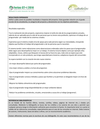 RESULTADOS ESPERADOS
Definir cuáles serán los posibles resultados e impactos del proyecto. Estos guardan relación con el grado
escolar de los estudiantes, la categoría del proyecto y obviamente con los objetivos planteados.
Resultados esperados:
Tras la realización de este proyecto, esperamos mejorar el estilo de vida de los programadores actuales,
además de ser aplicable para la vida de las personas que no tienen esta profesión, optimizar el trabajo de un
programador por medio de los sistemas creados.
Esperamos que el sistema creado sirva de apoyo para cada persona según sus necesidades, incluyendo
objetos que faciliten el trabajo del programador y de las personas que lo necesiten.
El sistema tendrá tanto indicaciones como observaciones ordenadas sobre los pasos que el programador
debe seguir para desempeñarse mejor en su trabajo. El sistema incluirá objetos como por ejemplo sillas
adaptables, mesas, vidrios que bloqueen el exceso de luz hacia los ojos, todo esto se espera que este
incorporado en un solo producto, que tenga capacidad para moverse y adaptarse al gusto del consumidor.
Se espera también con la creación de este nuevo sistema:
-Un mejor desempeño laboral por parte del programador.
-Una mejor síntesis y análisis a la hora de programar.
-Que el programador mejore sus conocimientos sobre cómo solucionar problemas laborales.
-Que el programador conozca métodos y pasos que faciliten y no permitan un desgaste mayor a la hora de
trabajar.
-Mejorar los hábitos alimenticios del programador.
-Que el programador tenga disponibilidad de un mejor ambiente laboral.
-Reducir los problemas vertebrales, visuales, emocionales a causa de su trabajo (programar).
REFERENCIAS BIBLIOGRÁFICAS
Es un listado de las fuentes (libros, revistas, cartillas, videos, páginas de internet etc…) citadas y/o
consultadas. Mediante la bibliografía se busca dar los créditos a los autores de una obra y permitir que
cualquier persona tenga la información suficiente para encontrar la fuente. Es importante tener en cuenta la
validez de las referencias consultadas, especialmente para el caso de las consultas en internet. Debe tratarse
de autores, instituciones, bases de datos o afines, con un reconocimiento académico.
Existen diferentes normas para la escritura de una bibliografía. En este caso recomendamos el uso de las
 
