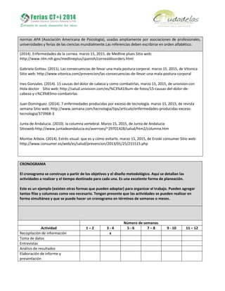 normas APA (Asociación Americana de Psicología), usadas ampliamente por asociaciones de profesionales,
universidades y ferias de las ciencias mundialmente.Las referencias deben escribirse en orden alfabético.
(2014). Enfermedades de la cornea. marzo 15, 2015, de Medline plues Sitio web:
http://www.nlm.nih.gov/medlineplus/spanish/cornealdisorders.html
Gabriela Gottau. (2011). Las consecuencias de llevar una mala postura corporal. marzo 15. 2015, de Vitonica
Sitio web: http://www.vitonica.com/prevencion/las-consecuencias-de-llevar-una-mala-postura-corporal
Ines Gonzales. (2014). 15 causas del dolor de cabeza y como combatirlas. marzo 15, 2015, de univision con
Hola doctor Sitio web: http://salud.univision.com/es/%C3%A1lbum-de-fotos/15-causas-del-dolor-de-
cabeza-y-c%C3%B3mo-combatirlas
Juan Domínguez. (2014). 7 enfermedades producidas por exceso de tecnología. marzo 15, 2015, de revista
semana Sitio web: http://www.semana.com/tecnologia/tips/articulo/enfermedades-producidas-exceso-
tecnologia/373968-3
Junta de Andalucia. (2010). la columna vertebral. Marzo 15, 2015, de Junta de Andalucia
Sitioweb:http://www.juntadeandalucia.es/averroes/~29701428/salud/htm2/columna.htm
Montse Arboix. (2014). Estrés visual: que es y cómo evitarlo. marzo 15, 2015, de Eroski consumer Sitio web:
http://www.consumer.es/web/es/salud/prevencion/2013/01/25/215515.php
CRONOGRAMA
El cronograma se construye a partir de los objetivos y el diseño metodológico. Aquí se detallan las
actividades a realizar y el tiempo destinado para cada una. Es una excelente forma de planeación.
Este es un ejemplo (existen otras formas que pueden adoptar) para organizar el trabajo. Pueden agregar
tantas filas y columnas como sea necesario. Tengan presente que las actividades se pueden realizar en
forma simultánea y que se puede hacer un cronograma en términos de semanas o meses.
Número de semanas
Actividad 1 – 2 3 - 4 5 - 6 7 – 8 9 - 10 11 – 12
Recopilación de información x
Toma de datos
Entrevistas
Análisis de resultados
Elaboración de informe y
presentación
 