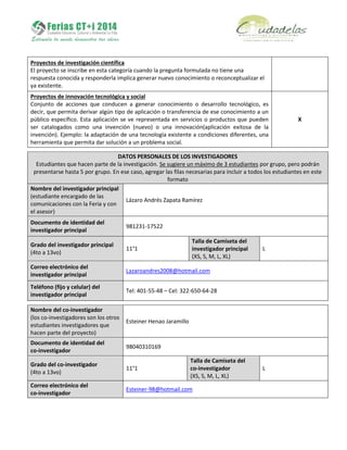 Proyectos de investigación científica
El proyecto se inscribe en esta categoría cuando la pregunta formulada no tiene una
respuesta conocida y responderla implica generar nuevo conocimiento o reconceptualizar el
ya existente.
Proyectos de innovación tecnológica y social
Conjunto de acciones que conducen a generar conocimiento o desarrollo tecnológico, es
decir, que permita derivar algún tipo de aplicación o transferencia de ese conocimiento a un
público específico. Esta aplicación se ve representada en servicios o productos que pueden
ser catalogados como una invención (nuevo) o una innovación(aplicación exitosa de la
invención). Ejemplo: la adaptación de una tecnología existente a condiciones diferentes, una
herramienta que permita dar solución a un problema social.
X
DATOS PERSONALES DE LOS INVESTIGADORES
Estudiantes que hacen parte de la investigación. Se sugiere un máximo de 3 estudiantes por grupo, pero podrán
presentarse hasta 5 por grupo. En ese caso, agregar las filas necesarias para incluir a todos los estudiantes en este
formato
Nombre del investigador principal
(estudiante encargado de las
comunicaciones con la Feria y con
el asesor)
Lázaro Andrés Zapata Ramírez
Documento de identidad del
investigador principal
981231-17522
Grado del investigador principal
(4to a 13vo)
11°1
Talla de Camiseta del
investigador principal
(XS, S, M, L, XL)
L
Correo electrónico del
investigador principal
Lazaroandres2008@hotmail.com
Teléfono (fijo y celular) del
investigador principal
Tel: 401-55-48 – Cel: 322-650-64-28
Nombre del co-investigador
(los co-investigadores son los otros
estudiantes investigadores que
hacen parte del proyecto)
Esteiner Henao Jaramillo
Documento de identidad del
co-investigador
98040310169
Grado del co-investigador
(4to a 13vo)
11°1
Talla de Camiseta del
co-investigador
(XS, S, M, L, XL)
L
Correo electrónico del
co-investigador
Esteiner-98@hotmail.com
 