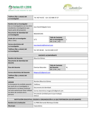 Teléfono (fijo y celular) del
co-investigador
Tel: 467-43-02 - Cel: 312-688-37-27
Nombre del co-investigador
(los co-investigadores son los otros
estudiantes investigadores que
hacen parte del proyecto)
Jose David Delgado Cano
Documento de identidad del
co-investigador
98101055345
Grado del co-investigador
(4to a 13vo)
11°1
Talla de Camiseta
del co-investigador
(XS, S, M, L, XL)
L
Correo electrónico del
co-investigador
Jose-david-dc@hotmail.com
Teléfono (fijo y celular) del
co-investigador
Tel: 597-60-68 - Cel:313-640-13-07
DOCENTE ACOMPAÑANTE
Nombre del docente Mauricio Gómez
Documento de identidad del
docente
Área del docente Ciencias Naturales
Talla de Camiseta
del Docente
(XS, S, M, L, XL)
XL
Correo electrónico del docente Magoca221@gmail.com
Teléfono (fijo y celular) del
docente
ASESOR
Si el proyecto ha recibido asesoría
por parte de un investigador o
empresario y se desea continuar
con esta asesoría por favor indique
los datos de contacto de la
persona
Nombre:Mauricio Gómez
Teléfono:
Documento de identidad:
Correo electrónico:magoca221@gmail.com
Vinculación (entidad para la que trabaja):
Seduca
INSTITUCIÓN EDUCATIVA, COLEGIO U ORGANIZACIÓN A LA QUE PERTENECEN LOS ESTUDIANTES
Nombre de la institución I.E.PBRO Bernardo Montoya Giraldo
Municipio Copacabana
 