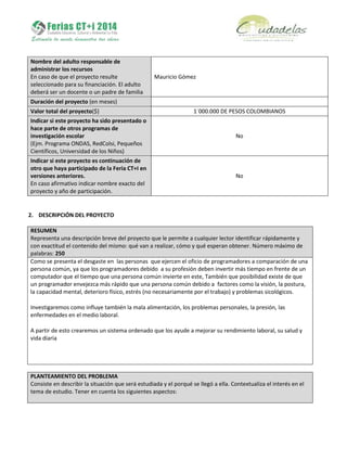Nombre del adulto responsable de
administrar los recursos
En caso de que el proyecto resulte
seleccionado para su financiación. El adulto
deberá ser un docente o un padre de familia
Mauricio Gómez
Duración del proyecto (en meses)
Valor total del proyecto($) 1´000.000 DE PESOS COLOMBIANOS
Indicar si este proyecto ha sido presentado o
hace parte de otros programas de
investigación escolar
(Ejm. Programa ONDAS, RedColsi, Pequeños
Científicos, Universidad de los Niños)
No
Indicar si este proyecto es continuación de
otro que haya participado de la Feria CT+I en
versiones anteriores.
En caso afirmativo indicar nombre exacto del
proyecto y año de participación.
No
2. DESCRIPCIÓN DEL PROYECTO
RESUMEN
Representa una descripción breve del proyecto que le permite a cualquier lector identificar rápidamente y
con exactitud el contenido del mismo: qué van a realizar, cómo y qué esperan obtener. Número máximo de
palabras: 250
Como se presenta el desgaste en las personas que ejercen el oficio de programadores a comparación de una
persona común, ya que los programadores debido a su profesión deben invertir más tiempo en frente de un
computador que el tiempo que una persona común invierte en este, También que posibilidad existe de que
un programador envejezca más rápido que una persona común debido a factores como la visión, la postura,
la capacidad mental, deterioro físico, estrés (no necesariamente por el trabajo) y problemas sicológicos.
Investigaremos como influye también la mala alimentación, los problemas personales, la presión, las
enfermedades en el medio laboral.
A partir de esto crearemos un sistema ordenado que los ayude a mejorar su rendimiento laboral, su salud y
vida diaria
PLANTEAMIENTO DEL PROBLEMA
Consiste en describir la situación que será estudiada y el porqué se llegó a ella. Contextualiza el interés en el
tema de estudio. Tener en cuenta los siguientes aspectos:
 