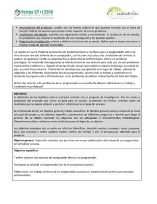  Antecedentes del problema: ¿cuáles son los hechos anteriores que guardan relación con el tema de
interés? Indicar los avances que se han tenido respecto. al mismo problema.
 Justificación del estudio: sustenta con argumentos sólidos y convincentes la realización de un estudio,
los propósitos que motivan el desarrollo de una investigación y los posibles aportes.
 Pregunta de investigación: orienta y delimita el alcance del proyecto. Define qué se espera encontrar o
resolver luego de ejecutar el proyecto.
Se registra en la era moderna la presencia de problemas físicos y mentales que un programador sufre a la
hora de estar sentado al frente de un computador, con factores asociados a las condiciones de la visión, la
postura, la capacidad mental, la capacidad física, desarrollo de enfermedades, estrés y la condición
psicológica. Por medio de investigaciones se intenta encontrar una solución para cada uno de esos problemas
involucrando el deterioro o degaste del programador actual, que mejore su espacio de trabajo, su calidad de
vida, su salud física y mental. Diseñando un prototipo que sea aplicable en el lugar de trabajo, además de
adaptable a las diferentes necesidades de cada programador, optimizando su trabajo y desarrollo en el
campo de la programación y afirmando que estos problemas perjudican el desempeño a la hora de trabajar.
¿Cómo dar solución a los problemas de un programador en su ambiente laboral, optimizando su trabajo y
haciéndolo más efectivo?
OBJETIVOS
La definición de los objetivos está en estrecha relación con la pregunta de investigación. Son las metas o
propósitos del proyecto que sirven de guía para el estudio, determinan los límites, orientan sobre los
resultados que se espera obtener y permiten determinar las etapas del proceso.
Se recomienda definir un objetivo general y varios específicos. El objetivo general señala claramente la meta
principal del proyecto; los objetivos específicos representan las diferentes preguntas a resolver para llegar al
general. No se deben confundir los objetivos con las actividades o procedimientos metodológicos.
Generalmente deben realizarse varias actividades para el logro de un objetivo.
Los objetivos empiezan con un verbo en infinitivo (identificar, describir, evaluar, comparar, crear, proponer,
etc.), son concisos y deben poderse realizar dentro del tiempo y con el presupuesto estimado para el
proyecto.
Objetivo general: Desarrollar métodos que permitan una mayor optimización del trabajo de un programador
sin perjudicar su salud.
Objetivos específicos:
* definir como el uso excesivo del computador afecta a un programador.
*comparar la salud de un programador con la de una persona común.
*determinar si el trabajo continuo de un programador ocasiona un envejecimiento prematuro y produce
enfermedades.
 