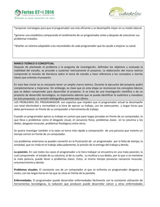 *proponer estrategias para que el programador sea más eficiente y se desempeñe mejor en su medio laboral.
*generar una estadística comparando el rendimiento de un programador antes y después de solucionar sus
problemas tratados.
*diseñar un sistema adaptable a las necesidades de cada programador que les ayude a mejorar su salud.
MARCO TEÓRICO O CONCEPTUAL
Después de planteado el problema y la pregunta de investigación, definidos los objetivos y evaluada la
viabilidad del estudio, se procede a sustentar teóricamente el proyecto. La elaboración del marco teórico
comprende la revisión de literatura sobre el tema de estudio y hace referencia a los conceptos o teorías
claves que orientan el proyecto.
En esta fase inicial no es necesario tener un amplio marco teórico. Durante la ejecución del proyecto podrá
complementarse y mejorarse. Sin embargo, es clave que en esta etapa se reconozcan los conceptos básicos
que se deben comprender para desarrollar el proyecto. Si se trata de una investigación científica o de un
proyecto de desarrollo tecnológico, es importante además que se pueda identificar lo auténtico y novedoso
en esta propuesta. La revisión bibliográfica permite esto último.
LOS PROBLEMAS DEL PROGRAMADOR: son aspectos que impiden que el programador actual se desempeñe
con total efectividad y normalidad a la hora de ejercer su trabajo, con las extenuantes y largas horas que
debe permanecer en frente de su computador o herramienta de trabajo.
Cuando un programador ejerce su trabajo es común que pase largas jornadas en frente de un computador, lo
que lleva a problemas como el desgaste visual, el cansancio físico, problemas óseos en la columna y los
dedos, desgaste muscular, problemas fisiológicos entre otros.
Se quiere investigar también si la vejes se torna más rápido a comparación de una persona que invierte un
tiempo común en frente de un computador.
Los problemas anteriores se pueden convertir en la frustración de un programador por la falta de tiempo, la
ansiedad, que no rinda en el trabajo adecuadamente, la presión de la entrega del trabajo y demás.
La posición. En casi todos los casos el programador a la hora trabajar se encuentra en una mala posición, la
cual compromete el estado de su columna, el de su cuello, su muñeca y sus dedos, por lo que si se mantiene
la mala postura, puede llevar a problemas óseos. Estos, al mismo tiempo provocan cansancio muscular,
entumecimiento y demás.
Problemas visuales. El constante uso de un computador al que se enfrenta un programador desgasta su
visión, con las largas horas en las que se sitúa en frente de la pantalla.
Enfermedades. El programador puede desarrollar enfermedades fácilmente con la constante utilización de
herramientas tecnológicas, la radiación que producen puede desarrollar cáncer y otras enfermedades
 