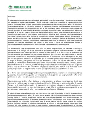 peligrosas.
El origen de estos problemas comenzó cuando la tecnología empezó a desarrollarse y a implementar procesos
por los cuales se podían hacer software y demás cosas, para hacerlos se necesitaba de gran concentración y
de gran lógica para poder resolver los complejos problemas que se iban presentando a la hora de diseñar un
programa que facilitara la vida de las personas. Al transcurrir el tiempo los lenguajes de programación se
fueron convirtiendo en algo más complicado, por lo que de hoy en día un programador debe conocer los
nuevos lenguajes de programación y la nueva tecnología, lo que hace algo más descabellado realizar un
software de lo que era hacerlo al principio. La tecnología es un avance muy significativo y especial en el
mundo actual, pero no lo es tanto para los programadores, ya que al tener continuas y estresantes jornadas
de trabajo factores como la luz intensa de un ordenador pueden desencadenar fuertes problemas en la
visión, en la concentración y en la capacidad de resolver un problema, además la postura es algo muy
preocupante a la vez, porque la concentración hace que estas personas no piensen en cómo están sentadas y
adopten una postura inadecuada que afecte su vida diaria, a parte las enfermedades pueden ir
desarrollándose en el organismo por la radiación que el computador ejerce sobre nosotros.
Los beneficios de saber que problemas tiene cada uno de los programadores van a facilitar su salud y su
desempeño en el trabajo, por lo que reconocer lo que se hace juega un papel fundamental a la hora de
encontrar una solución, pero lo que pasa no siempre es por culpa suya. Si es por su culpa los problemas que
van desarrollando por no tomar las precauciones necesarias, por usar la luz del ordenador en su máxima
capacidad, por sentarse de mala manera, por estresarse más de lo necesario, por no tomar pausas, etc., Pero
a la vez es culpa de las empresas o de los clientes que no valoran el gran esfuerzo que hace un programador y
le exigen al máximo, por ejemplo: las sillas que deberían de usar no son las más adecuadas ni las más
cómodas, el suministro de medicamentos para calmar esos incesantes dolores de cabeza , mareos , dolores
de espalda tampoco es adecuado, el ambiente propicio con una buena iluminación del espacio en general
mas no toda la iluminación del computador tampoco es adecuado, ellos piensan en el mercadeo, en las
ventas, lo que piensa un programador es hacer lo que le piden a costa de sus problemas de salud.
El no dormir bien, estar estresado por problemas personales o familiares, el no tener un ambiente equilibrado
y relajante, el estar enfermo, pueden ser varios de los motivos por los que un programador sufre tantos
problemas de salud y por consecuencia también mentales.
Algunos dicen que también influye bastante en estas afecciones la falta de memoria por así decirlo para
alimentarse y relajarse y por la mala organización y distribución del tiempo en las largas jornadas de trabajo.
Aunque no lo crean la alimentación y la organización se relacionan y juegan un papel importante en la
concentración, la memoria y el bienestar físico, puede ser por falta de comida o por excesiva comida lo que
provoca graves problemas en la salud y por ende también en el proceso del trabajo.
El trabajo de los programadores permite que estos tengan muy mala alimentación ya que les toca pasar largas
jornadas ocupados y estos a la hora de comer buscan la salida más fácil comiendo dulces, tal vez encargando
comida chatarra, y muchas veces hasta mecato, así generándoles obesidad, entre otros problemas. Por
ejemplo los dulces están llenos de azúcares, cosa que les genera enfermedades en la sangre como diabetes,
hiperglucemia, etc. La comida chatarra está llena de grasas dañinas que les puede generar alta presión
arterial, obesidad, también el consumo exagerado de la cafeína, ya que una persona común solo debe
consumir dos vasos pequeños de café y los programadores para mantenerse despiertos abusan de este para
 