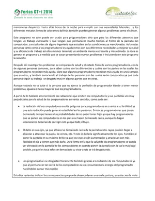 mantenerse despiertos hasta altas horas de la noche para cumplir con sus necesidades laborales, y los
diferentes mecatos llenos de colorantes dañinos también pueden generar algunas problemas como el cáncer.
Este programa no solo puede ser usado para programadores sino que para las diferentes personas que
tengan un trabajo estresante y que tengan que permanecer mucho tiempo al frente de la pantalla del
computador, o estudiantes de alguna ingeniería que estudien en las condiciones ya mencionadas. Así a estas
personas tanto como a los programadores les ayudaremos con sus diferentes necesidades a mejorar su salud
y su eficiencia de trabajo así ellos mismos teniendo un ambiente menos estresante y más cómodo. La idea es
generar el programa y a medida que se vayan presentando nuevos problemas ir incluyendo en este programa
la solución.
Después de investigar los problemas se comparará la salud y el estado físico de varios programadores, con la
de algunas personas comunes, para saber cuáles son las diferencias y cuáles son las partes en las cuales los
programadores necesitan más ayuda, claro que algunos programadores necesitan más ayuda en unos campos
que en otros, y también conociendo el trabajo de las personas con las cuales serán comparados ya que cada
persona según su trabajo se desgasta mas en algunas partes que en otras.
Aunque todavía no se sabe si la persona que no ejerce la profesión de programador tiende a tener menor
problemas, iguales o hasta mayores que los programadores.
A parte de lo hablado anteriormente las radiaciones que emiten los computadores y sus pantallas son muy
perjudiciales para la salud de los programadores en varios sentidos, como pude ser:
 La radiación de los computadores resulta peligrosa para programadores en cuanto a su fertilidad ya
que esta radiación puede generar esterilidad en las personas. Entonces programadores que pasen
demasiado tiempo tienen altas probabilidades de no poder tener hijos ya que hay programadores
que se ponen los computadores en los pies o se hacen demasiado cerca, aunque lo hagan
inconsciente deberían de corregir esto ya que todo influye.
 El daño en sus ojos, ya que al hacerse demasiado cerca de la pantalla estos rayos pueden llegar a
alcanzar a atravesar la pupila, la cornea, etc. Y esto le dañaría significativamente los ojos. También al
poner la pantalla en su máximo brillo ya que los rayos están aumentados y atraviesan con más
facilidad el ojo y tienen aun más daño. Otra forma en la que la salud de los programadores se pueda
ver afectada con la pantalla de los computadores es cuando ponen la pantalla con la luz lo más bajo
posible, ya que les toca esforzar demasiado su vista y esta se irá desgastando.
 Los programadores se desgastan físicamente también gracias a la radiación de los computadores ya
que al permanecer tan cerca de los computadores se va consumiendo la energía del programador
haciéndolos cansar más rápido.
Estudios recientes indican las consecuencias que puede desencadenar una mala postura, en este caso la mala
 