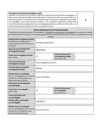 Proyectos de innovación tecnológica y social
Conjunto de acciones que conducen a generar conocimiento o desarrollo tecnológico, es
decir,que permitaderivaralgúntipode aplicación o transferencia de ese conocimiento a un
público específico. Esta aplicación se ve representada en servicios o productos que pueden
ser catalogados como una invención (nuevo) o una innovación (aplicación exitosa de la
invención).Ejemplo:laadaptaciónde unatecnologíaexistentea condiciones diferentes, una
herramienta que permita dar solución a un problema social.
x
DATOS PERSONALES DE LOS INVESTIGADORES
Estudiantes que hacen parte de la investigación. Se sugiere un máximo de 3 estudiantes por grupo, pero podrán
presentarse hasta5 por grupo.En ese caso, agregar las filas necesarias para incluir a todos los estudiantes en este
formato
Nombre del investigadorprincipal
(estudianteencargadode las
comunicacionesconlaFeriay con
el asesor)
Ana María Agudelo Díaz
Documento de identidaddel
investigadorprincipal
98020163810
Grado del investigadorprincipal
(4to a 13vo)
11
Talla de Camisetadel
investigadorprincipal
(XS,S, M, L, XL)
s
Correo electrónicodel
investigadorprincipal
anamariaagu@hotmail.com
Teléfono(fijoycelular) del
investigadorprincipal
5981302
Nombre del co-investigador
(losco-investigadoressonlosotros
estudiantesinvestigadoresque
hacenparte del proyecto)
EvelynYalenaMira
Documento de identidaddel
co-investigador
Grado del co-investigador
(4to a 13vo)
11
Talla de Camisetadel
co-investigador
(XS,S, M, L, XL)
xs
Correo electrónicodel
co-investigador
Teléfono(fijoycelular) del
co-investigador
3105294779
Nombre del co-investigador
(losco-investigadoressonlosotros
estudiantesinvestigadoresque
hacenparte del proyecto)
Edy Juliethsuarez
 