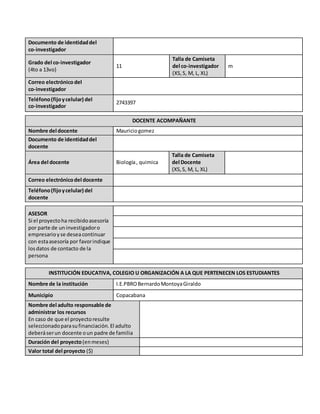 Documento de identidaddel
co-investigador
Grado del co-investigador
(4to a 13vo)
11
Talla de Camiseta
del co-investigador
(XS,S, M, L, XL)
m
Correo electrónicodel
co-investigador
Teléfono(fijoycelular) del
co-investigador
2743397
DOCENTE ACOMPAÑANTE
Nombre del docente Mauriciogomez
Documento de identidaddel
docente
Área del docente Biología, quimica
Talla de Camiseta
del Docente
(XS,S, M, L, XL)
Correo electrónicodel docente
Teléfono(fijoycelular) del
docente
ASESOR
Si el proyectoha recibidoasesoría
por parte de uninvestigadoro
empresarioyse deseacontinuar
con estaasesoría por favorindique
losdatos de contacto de la
persona
INSTITUCIÓN EDUCATIVA, COLEGIO U ORGANIZACIÓN A LA QUE PERTENECEN LOS ESTUDIANTES
Nombre de la institución I.E.PBROBernardoMontoyaGiraldo
Municipio Copacabana
Nombre del adulto responsable de
administrar los recursos
En caso de que el proyectoresulte
seleccionadoparasufinanciación.El adulto
deberáserun docente oun padre de familia
Duración del proyecto(enmeses)
Valor total del proyecto ($)
 