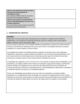 Indicar si este proyecto ha sido presentadoo
hace parte de otros programas de
investigaciónescolar
(Ejm.ProgramaONDAS,RedColsi,Pequeños
Científicos,Universidadde losNiños)
Indicar si este proyecto escontinuación de
otro que haya participado de la Feria CT+I en
versionesanteriores.
En caso afirmativoindicarnombre exactodel
proyectoy añode participación.
2. DESCRIPCIÓN DEL PROYECTO
RESUMEN
Representa una descripción breve del proyecto que le permite a cualquier lector identificar
rápidamente y con exactitud el contenido del mismo: qué van a realizar, cómo y qué esperan
obtener. Número máximo de palabras: 250
El caos vial que se presenta en las ciudades obedece principalmente al atraso en la malla vial de las
mismas, al incremento de vehículos en las vías y a que tanto las actividades laborales y escolares
comparten en su gran mayoría el mismo horario.
Las medidas para mejorar la movilidad vehicular requieren de tiempo y de un alto capital para
implementar nuevas vías y nuevos medios de transporte. Por eso nuestro proyecto pretende crear
una nueva conciencia a nivel empresarial y escolar que permita que con la situación actual que
atravesamos se pueda revertir el caos al que estamos sometidos día tras día.
La movilidad que sugerimos no es en las vías sino en los horarios de ingreso de los trabajadores y los
estudiantes. Las empresas deben tener horarios escalonados al igual que los colegios ,permitiendo
horarios flexibles con márgenes de una o dos horas de ingreso de forma tal que el número de
usuarios de vehículos y personas circulando disminuya considerablemente mejorando la movilidad y
la calidad de vida de los usuarios en la sociedad en general.
Esta es una metodología que pretende crear una cultura de movilidad. Las empresas deben
incorporarlo en su reglamento interno de trabajo y en consenso con organizaciones como Fenalco
(federación nacional de comerciantes) y la Andi (asociación nacional de empresarios de Colombia). El
ministerio de educación debe regular los horarios de ingreso para los colegios y universidades.
 