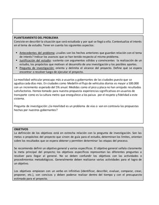 PLANTEAMIENTO DEL PROBLEMA
Consiste en describir la situación que será estudiada y por qué se llegó a ella. Contextualiza el interés
en el tema de estudio. Tener en cuenta los siguientes aspectos:
 Antecedentes del problema: ¿cuáles son los hechos anteriores que guardan relación con el tema
de interés? Indicar los avances que se han tenido respecto al mismo problema.
 Justificación del estudio: sustenta con argumentos sólidos y convincentes la realización de un
estudio, los propósitos que motivan el desarrollo de una investigación y los posibles aportes.
 Pregunta de investigación: orienta y delimita el alcance del proyecto. Define qué se espera
encontrar o resolver luego de ejecutar el proyecto.
La movilidad vehicular preocupa más a usuarios y gobernantes de las ciudades puesto que se
agudiza cada días más. En ciudades como Medellín el flujo de vehículos diarios es mayor a 500.000
con un incremento esperado del 5% anual. Medidas como el pico y placa no han arrojado resultados
satisfactorios. Hemos tomado para nuestra propuesta experiencias significativas en usuarios de
transporte como es la cultura metro que enorgullece a los paisas por el respeto y fidelidad a este
sistema.
.
Pregunta de investigación: ¿la movilidad es un problema de vías o van en contravía las propuestas
hechas por nuestros gobernantes?
OBJETIVOS
La definición de los objetivos está en estrecha relación con la pregunta de investigación. Son las
metas o propósitos del proyecto que sirven de guía para el estudio, determinan los límites, orientan
sobre los resultados que se espera obtener y permiten determinar las etapas del proceso.
Se recomienda definir un objetivo general y varios específicos. El objetivo general señala claramente
la meta principal del proyecto; los objetivos específicos representan las diferentes preguntas a
resolver para llegar al general. No se deben confundir los objetivos con las actividades o
procedimientos metodológicos. Generalmente deben realizarse varias actividades para el logro de
un objetivo.
Los objetivos empiezan con un verbo en infinitivo (identificar, describir, evaluar, comparar, crear,
proponer, etc.), son concisos y deben poderse realizar dentro del tiempo y con el presupuesto
estimado para el proyecto.
 