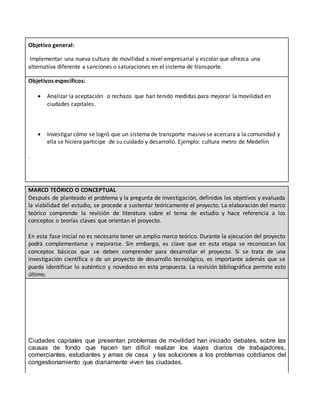 Objetivo general:
Implementar una nueva cultura de movilidad a nivel empresarial y escolar que ofrezca una
alternativa diferente a sanciones o saturaciones en el sistema de transporte.
Objetivos específicos:
 Analizar la aceptación o rechazo que han tenido medidas para mejorar la movilidad en
ciudades capitales.
 Investigar cómo se logró que un sistema de transporte masivo se acercara a la comunidad y
ella se hiciera participe de su cuidado y desarrollo. Ejemplo: cultura metro de Medellín
.
MARCO TEÓRICO O CONCEPTUAL
Después de planteado el problema y la pregunta de investigación, definidos los objetivos y evaluada
la viabilidad del estudio, se procede a sustentar teóricamente el proyecto. La elaboración del marco
teórico comprende la revisión de literatura sobre el tema de estudio y hace referencia a los
conceptos o teorías claves que orientan el proyecto.
En esta fase inicial no es necesario tener un amplio marco teórico. Durante la ejecución del proyecto
podrá complementarse y mejorarse. Sin embargo, es clave que en esta etapa se reconozcan los
conceptos básicos que se deben comprender para desarrollar el proyecto. Si se trata de una
investigación científica o de un proyecto de desarrollo tecnológico, es importante además que se
pueda identificar lo auténtico y novedoso en esta propuesta. La revisión bibliográfica permite esto
último.
Ciudades capitales que presentan problemas de movilidad han iniciado debates, sobre las
causas de fondo que hacen tan difícil realizar los viajes diarios de trabajadores,
comerciantes, estudiantes y amas de casa y las soluciones a los problemas cotidianos del
congestionamiento que diariamente viven las ciudades.
 