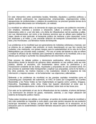 En este intercambio entre autoridades locales, federales, diputados y partidos políticos; y
donde también participaron las organizaciones empresariales, organizaciones civiles,
agrupaciones de profesionistas y colegios de académicos; se precisan grandes temas de la
agenda pública relacionada con el transporte y la vialidad.
La movilidad se refiere tanto a la demanda de viajes que requiere una población creciente y
con empleos, viviendas y accesos a educación, cultura y comercio, cada vez más
distanciados entre sí, y por otro lado, a la oferta de infraestructura vial de avenidas y calles,
con sus intersecciones, así como a los diversos servicios que se utilizan para realizar los
viajes, desde el auto particular, el transporte público de mediana y gran capacidad, como
los autobuses y el metro, y una creciente dotación de transporte concesionado como los
taxis y los microbuses. Los llamados modos de transporte.
Los problemas en la movilidad que son generadores de molestias cotidianas y masivas, son
un síntoma de un malestar más profundo: el modo desordenado en que han crecido las
ciudades y las metrópolis, con graves riesgos para la sustentabilidad de la vida de la Zona
Metropolitana que circunda estas ciudades... Por eso el centro del debate no sólo se refiere
a evaluar la eficacia de las medidas para aumentar la velocidad en la movilidad, sino a sus
efectos para corregir o aumentar los desequilibrios del crecimiento urbano.
Este proceso de debate público y democracia participativa, afirma una convivencia
democrática donde la decisión de gobierno debe asentarse en una política cada vez más
pública, abierta al escrutinio, con fundamentos claros sobre su pertinencia y en
incorporación constante de las dudas, inquietudes y propuestas de una sociedad activa. En
ese proceso la autoridad debe transparentar y explicar sus propuestas, como lo ha hecho; y
los otros poderes, los medios masivos y los ciudadanos -desde la exigencia de más
información y mejores razones - el de fundamentar sus objeciones y alternativas.
Referente a los problemas de movilidad en las grandes capitales mmedidas como el
Carpooling,(uso compartido del automóvil), el VAO, el Cobro por Congestión, los Carriles
Reversibles y los Pares Viales se han implementado en lugares como Londres, Singapur,
Estocolmo, Guadalajara, entre otros. Estas han logrado efectividad al evitar que la
sobrepoblación de automotores no afecte la movilidad, sobre todo en las horas pico.
Con esto se ha optimizado el uso de la infraestructura de las ciudades, el ahorro del tiempo
y la disminución de emisión de gases, motivando, además, a una mejor utilización del
sistema de transporte público masivo.
Todas estas iniciativas son válidas, sin embargo el cambio de modelo actual de movilidad a
otro más sostenible es imposible a corto plazo y que este cambio requiere de una evolución
social que necesitará su tiempo porque debe de estar basado en la educación, en la
educación para la sostenibilidad o también llamada educación para el desarrollo sostenible
(UNESCO).
 