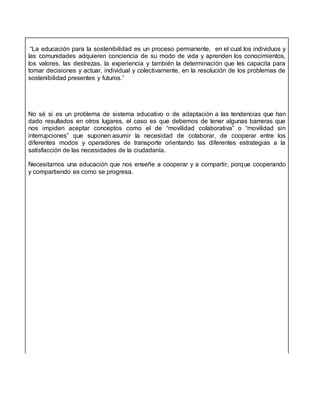 “La educación para la sostenibilidad es un proceso permanente, en el cual los individuos y
las comunidades adquieren conciencia de su modo de vida y aprenden los conocimientos,
los valores, las destrezas, la experiencia y también la determinación que les capacita para
tomar decisiones y actuar, individual y colectivamente, en la resolución de los problemas de
sostenibilidad presentes y futuros.”
No sé si es un problema de sistema educativo o de adaptación a las tendencias que han
dado resultados en otros lugares, el caso es que debemos de tener algunas barreras que
nos impiden aceptar conceptos como el de “movilidad colaborativa” o “movilidad sin
interrupciones” que suponen asumir la necesidad de colaborar, de cooperar entre los
diferentes modos y operadores de transporte orientando las diferentes estrategias a la
satisfacción de las necesidades de la ciudadanía.
Necesitamos una educación que nos enseñe a cooperar y a compartir, porque cooperando
y compartiendo es como se progresa.
 