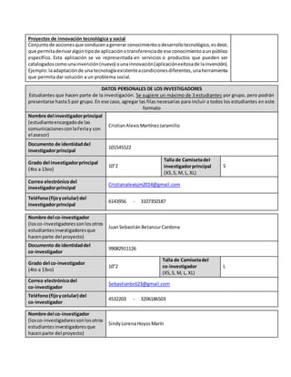 Proyectos de innovación tecnológica y social
Conjuntode accionesque conducenagenerar conocimientoodesarrollotecnológico,esdecir,
que permitaderivaralgúntipode aplicaciónotransferenciade ese conocimientoaunpúblico
específico. Esta aplicación se ve representada en servicios o productos que pueden ser
catalogadoscomounainvención(nuevo) ounainnovación(aplicaciónexitosade lainvención).
Ejemplo:laadaptaciónde una tecnologíaexistenteacondicionesdiferentes,unaherramienta
que permita dar solución a un problema social.
DATOS PERSONALES DE LOS INVESTIGADORES
Estudiantes que hacen parte de la investigación. Se sugiere un máximo de 3 estudiantes por grupo, pero podrán
presentarse hasta5 por grupo.En ese caso, agregar las filas necesarias para incluir a todos los estudiantes en este
formato
Nombre del investigadorprincipal
(estudianteencargadode las
comunicacionesconlaFeriay con
el asesor)
CristianAlexisMartínezJaramillo
Documento de identidaddel
investigadorprincipal
101545522
Grado del investigadorprincipal
(4to a 13vo)
10°2
Talla de Camisetadel
investigadorprincipal
(XS,S, M, L, XL)
S
Correo electrónicodel
investigadorprincipal
Cristianalexisjm2014@gmail.com
Teléfono(fijoycelular) del
investigadorprincipal
6143956 - 3107350187
Nombre del co-investigador
(losco-investigadoressonlosotros
estudiantesinvestigadoresque
hacenparte del proyecto)
JuanSebastiánBetancurCardona
Documento de identidaddel
co-investigador
99082911126
Grado del co-investigador
(4to a 13vo)
10°2
Talla de Camisetadel
co-investigador
(XS,S, M, L, XL)
L
Correo electrónicodel
co-investigador
Sebastianbc623@gmail.com
Teléfono(fijoycelular) del
co-investigador
4532203 - 3206186503
Nombre del co-investigador
(losco-investigadoressonlosotros
estudiantesinvestigadoresque
hacenparte del proyecto)
SindyLorenaHoyosMarín
 