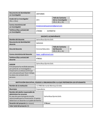 Documento de identidaddel
co-investigador
1007328681
Grado del co-investigador
(4to a 13vo)
10°2
Talla de Camiseta
del co-investigador
(XS,S, M, L, XL)
S
Correo electrónicodel
co-investigador
Sindylorenahoyosmarin@gmail.com
Teléfono(fijoycelular) del
co-investigador
2749382 - 3147069718
DOCENTE ACOMPAÑANTE
Nombre del docente SalmaRosa QuintoSolís
Documento de identidaddel
docente
54252310
Área del docente CienciasNaturales
Talla de Camiseta
del Docente
(XS,S, M, L, XL)
M
Correo electrónicodel docente Saqui_so@hotmail.com
Teléfono(fijoycelular) del
docente
4780561
ASESOR
Si el proyectoha recibidoasesoría
por parte de uninvestigadoro
empresarioyse deseacontinuar
con estaasesoría por favorindique
losdatos de contacto de la
persona
SalmaRosa QuintoSolís
INSTITUCIÓN EDUCATIVA, COLEGIO U ORGANIZACIÓN A LA QUE PERTENECEN LOS ESTUDIANTES
Nombre de la institución I.E.PBROBernardo MontoyaGiraldo
Municipio Copacabana
Nombre del adulto responsable de
administrar los recursos
En caso de que el proyectoresulte
seleccionadoparasufinanciación.El adulto
deberáserun docente oun padre de familia
SalmaRosa QuintoSolís
Duración del proyecto(enmeses) 3 Meses
Valor total del proyecto ($)
 